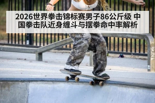 2026世界拳击锦标赛男子86公斤级 中国拳击队近身缠斗与摆拳命中率解析